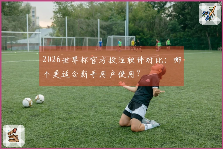 2026世界杯官方投注软件对比：哪个更适合新手用户使用？